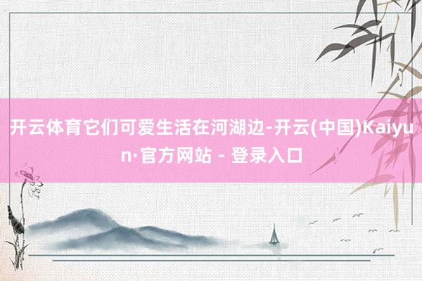 开云体育它们可爱生活在河湖边-开云(中国)Kaiyun·官方网站 - 登录入口