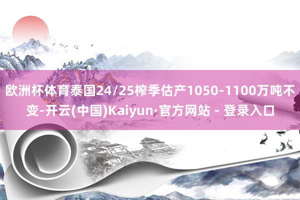 欧洲杯体育泰国24/25榨季估产1050-1100万吨不变-开云(中国)Kaiyun·官方网站 - 登录入口
