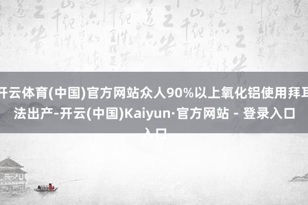 开云体育(中国)官方网站众人90%以上氧化铝使用拜耳法出产-开云(中国)Kaiyun·官方网站 - 登录入口