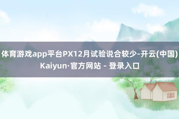 体育游戏app平台PX12月试验说合较少-开云(中国)Kaiyun·官方网站 - 登录入口