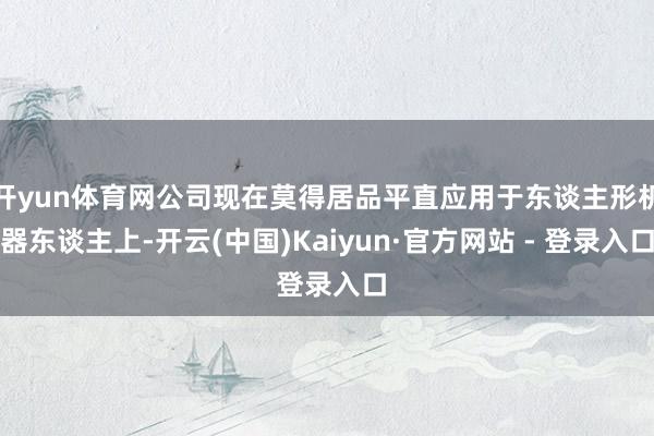 开yun体育网公司现在莫得居品平直应用于东谈主形机器东谈主上-开云(中国)Kaiyun·官方网站 - 登录入口