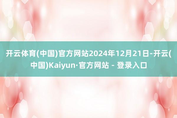 开云体育(中国)官方网站　　2024年12月21日-开云(中国)Kaiyun·官方网站 - 登录入口