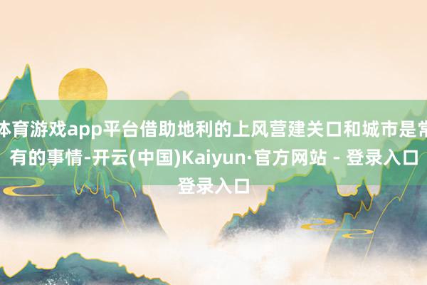 体育游戏app平台借助地利的上风营建关口和城市是常有的事情-开云(中国)Kaiyun·官方网站 - 登录入口