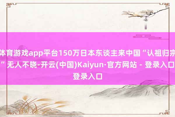 体育游戏app平台150万日本东谈主来中国“认祖归宗”无人不晓-开云(中国)Kaiyun·官方网站 - 登录入口
