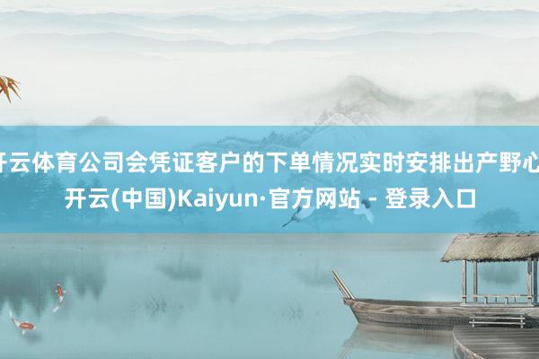 开云体育公司会凭证客户的下单情况实时安排出产野心-开云(中国)Kaiyun·官方网站 - 登录入口