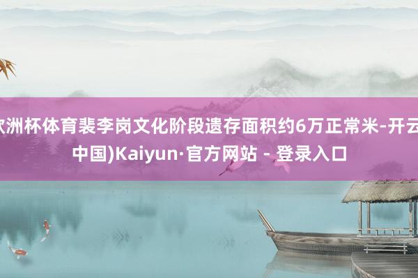 欧洲杯体育裴李岗文化阶段遗存面积约6万正常米-开云(中国)Kaiyun·官方网站 - 登录入口