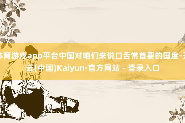体育游戏app平台中国对咱们来说口舌常首要的国度-开云(中国)Kaiyun·官方网站 - 登录入口