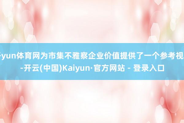 开yun体育网为市集不雅察企业价值提供了一个参考视角-开云(中国)Kaiyun·官方网站 - 登录入口