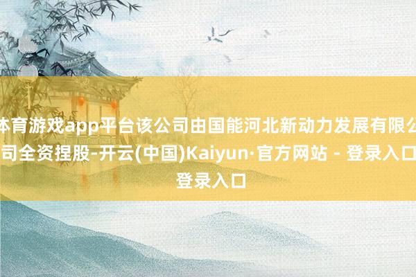 体育游戏app平台该公司由国能河北新动力发展有限公司全资捏股-开云(中国)Kaiyun·官方网站 - 登录入口