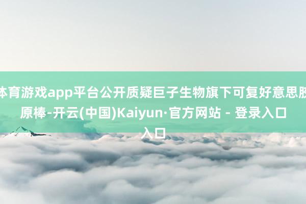 体育游戏app平台公开质疑巨子生物旗下可复好意思胶原棒-开云(中国)Kaiyun·官方网站 - 登录入口