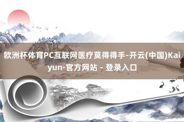 欧洲杯体育PC互联网医疗莫得得手-开云(中国)Kaiyun·官方网站 - 登录入口