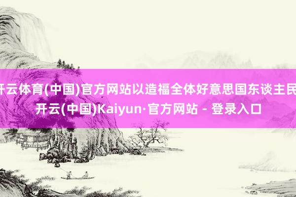 开云体育(中国)官方网站以造福全体好意思国东谈主民-开云(中国)Kaiyun·官方网站 - 登录入口