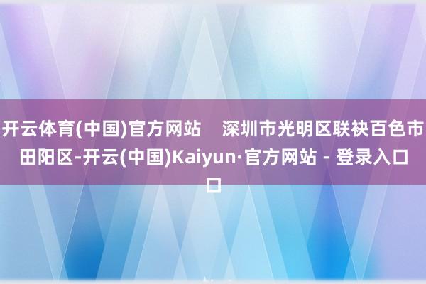 开云体育(中国)官方网站    深圳市光明区联袂百色市田阳区-开云(中国)Kaiyun·官方网站 - 登录入口
