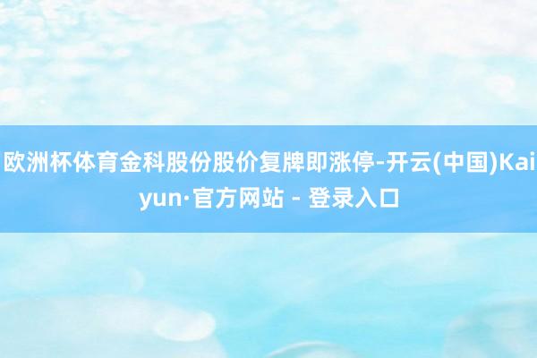 欧洲杯体育金科股份股价复牌即涨停-开云(中国)Kaiyun·官方网站 - 登录入口