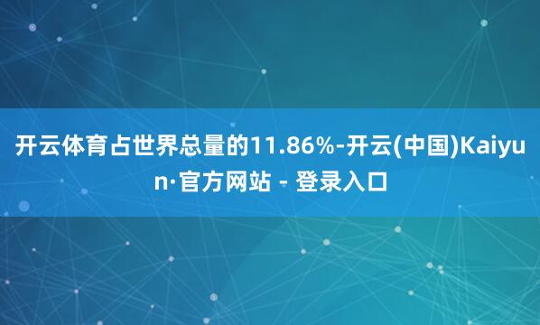 开云体育占世界总量的11.86%-开云(中国)Kaiyun·官方网站 - 登录入口