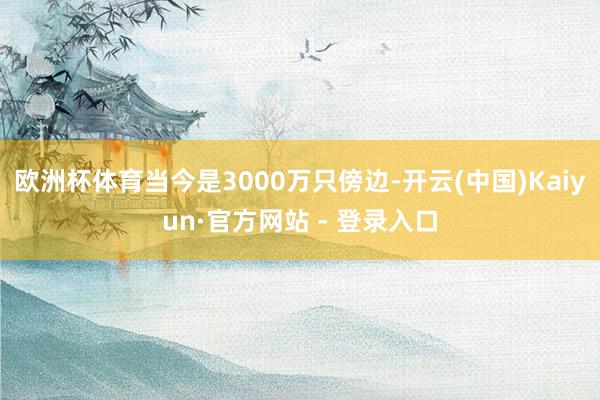 欧洲杯体育当今是3000万只傍边-开云(中国)Kaiyun·官方网站 - 登录入口