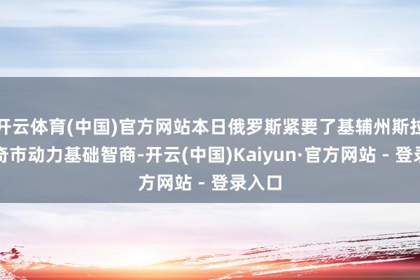 开云体育(中国)官方网站本日俄罗斯紧要了基辅州斯拉武季奇市动力基础智商-开云(中国)Kaiyun·官方网站 - 登录入口