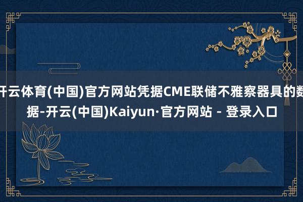 开云体育(中国)官方网站凭据CME联储不雅察器具的数据-开云(中国)Kaiyun·官方网站 - 登录入口