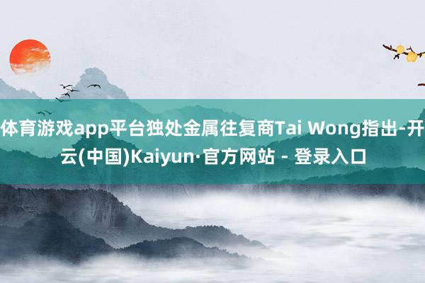 体育游戏app平台独处金属往复商Tai Wong指出-开云(中国)Kaiyun·官方网站 - 登录入口
