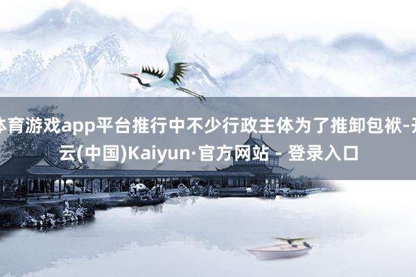 体育游戏app平台推行中不少行政主体为了推卸包袱-开云(中国)Kaiyun·官方网站 - 登录入口