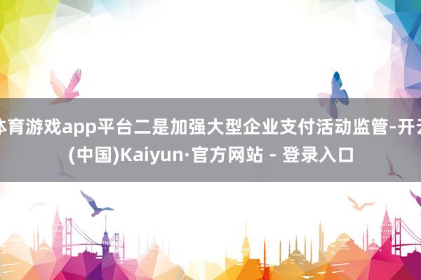 体育游戏app平台二是加强大型企业支付活动监管-开云(中国)Kaiyun·官方网站 - 登录入口