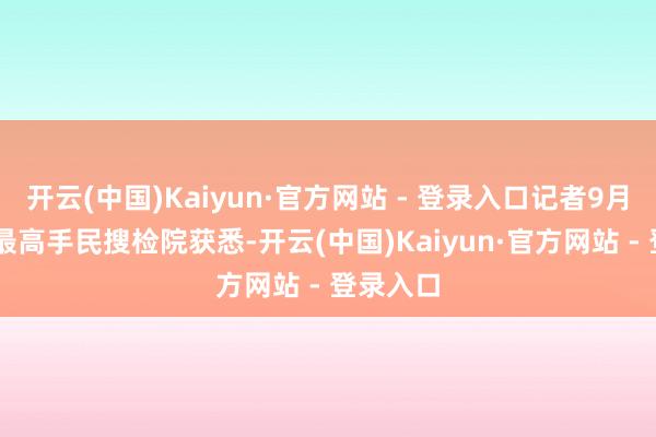 开云(中国)Kaiyun·官方网站 - 登录入口记者9月30日从最高手民搜检院获悉-开云(中国)Kaiyun·官方网站 - 登录入口