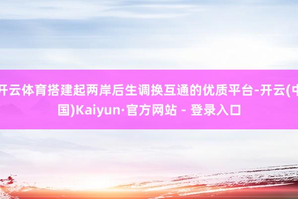 开云体育搭建起两岸后生调换互通的优质平台-开云(中国)Kaiyun·官方网站 - 登录入口